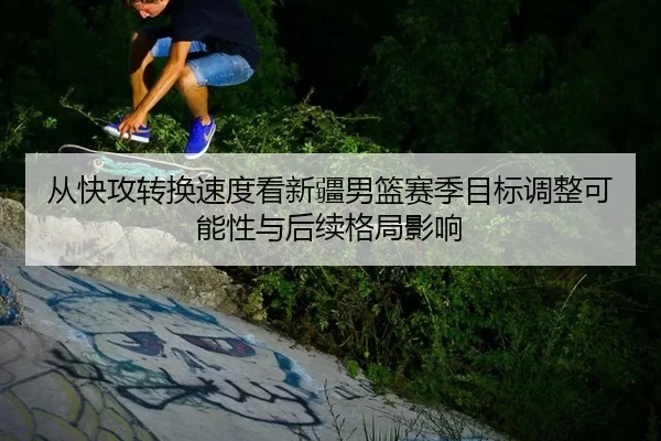从快攻转换速度看新疆男篮赛季目标调整可能性与后续格局影响（Kaiyun）
