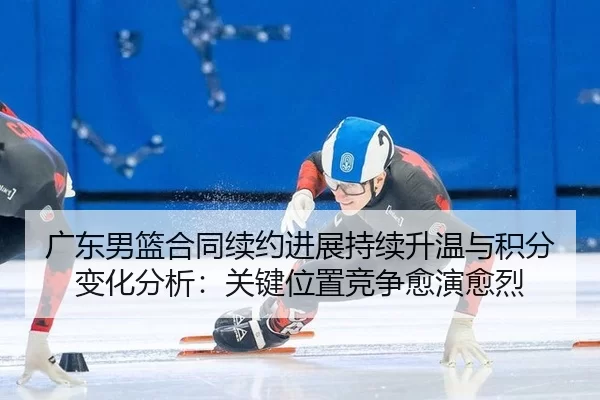 广东男篮合同续约进展持续升温与积分变化分析：关键位置竞争愈演愈烈