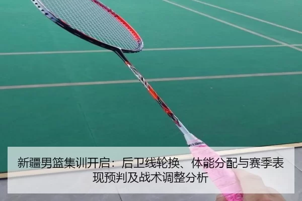 新疆男篮集训开启：后卫线轮换、体能分配与赛季表现预判及战术调整分析
